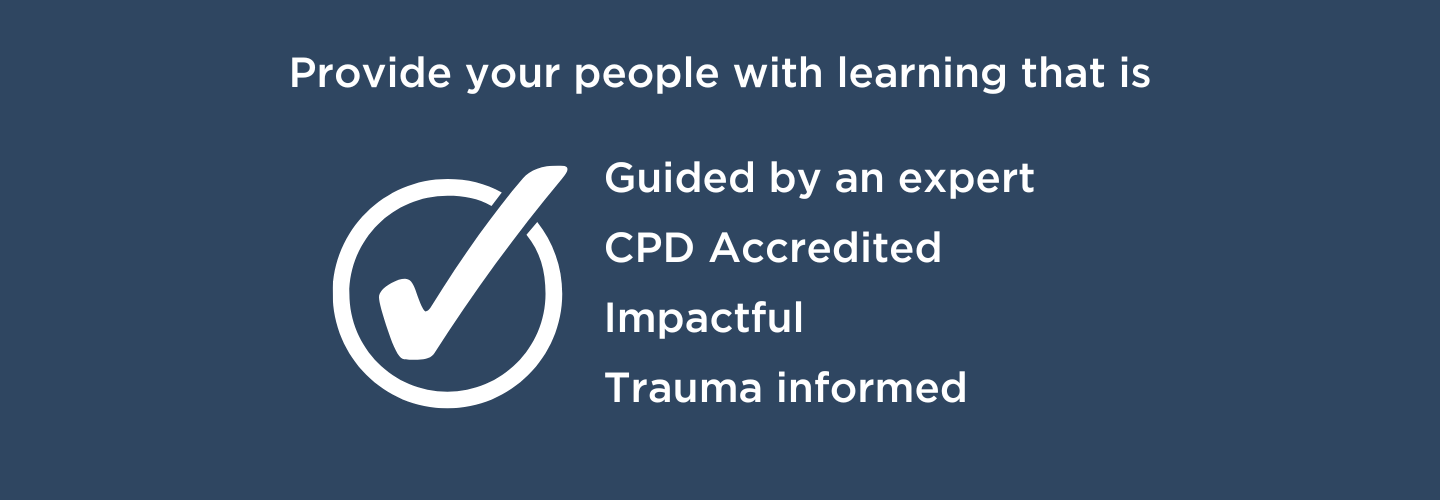 Provide your people with learning that is guided by an expert, CPD Accredited, impactful and trauma-informed