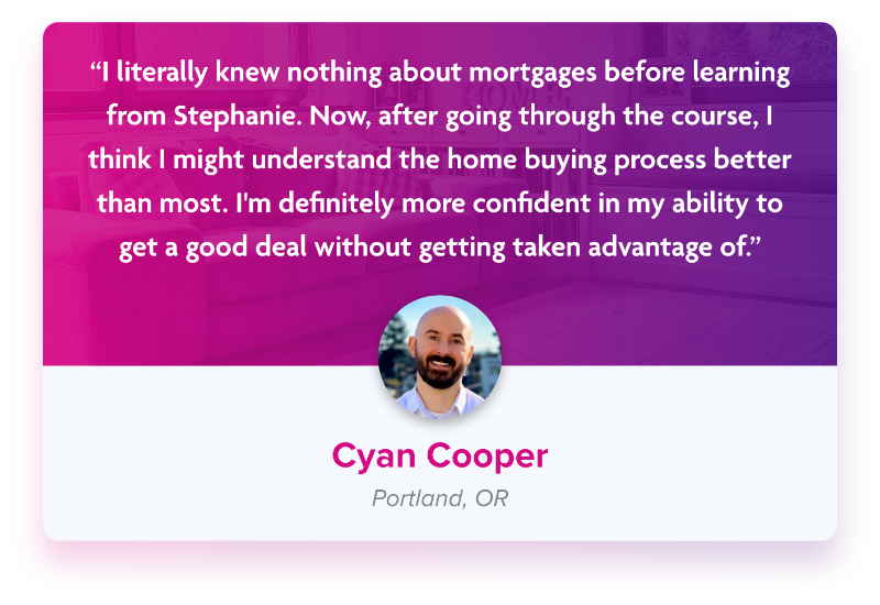 Testimonial from Cyan Cooper “I literally knew nothing about mortgages before learning from Stephanie. Now, after going through the course, I think I might understand the home buying process better than most. I&#39;m definitely more confident in my ability to get a good deal without getting taken advantage of.”