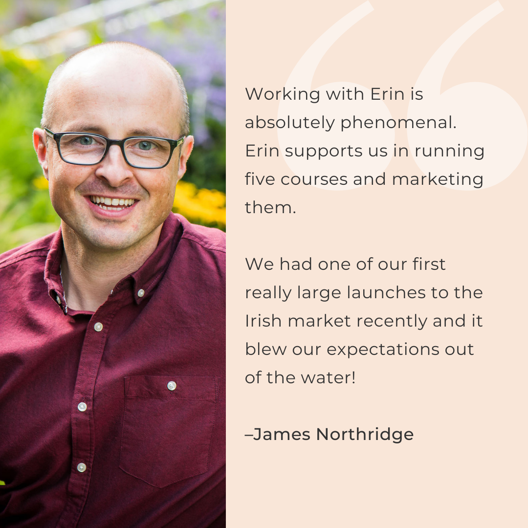 Working with Erin is absolutely phenomenal. Erin supports us in running five courses and marketing them.   We had one of our first really large launches to the Irish market recently and it blew our expectations out of the water!  –James Northridge