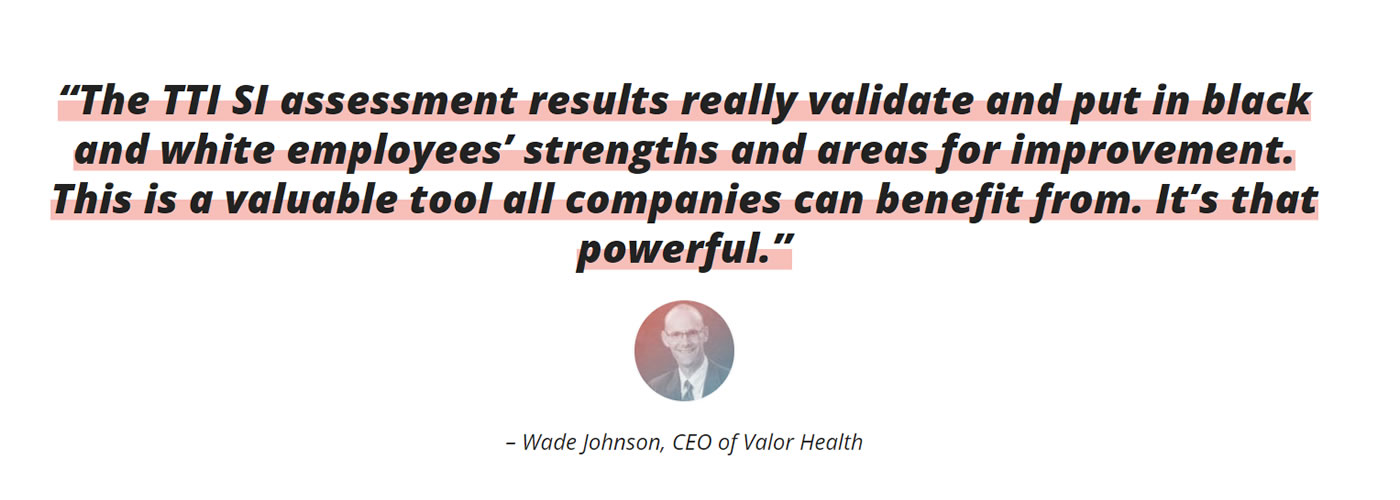 TTI SI assessment results really validate and put in black and white employees&#39; strengths and areas for improvement. This is a valuable tool all companies can benefit from. It&#39;s that powerful.