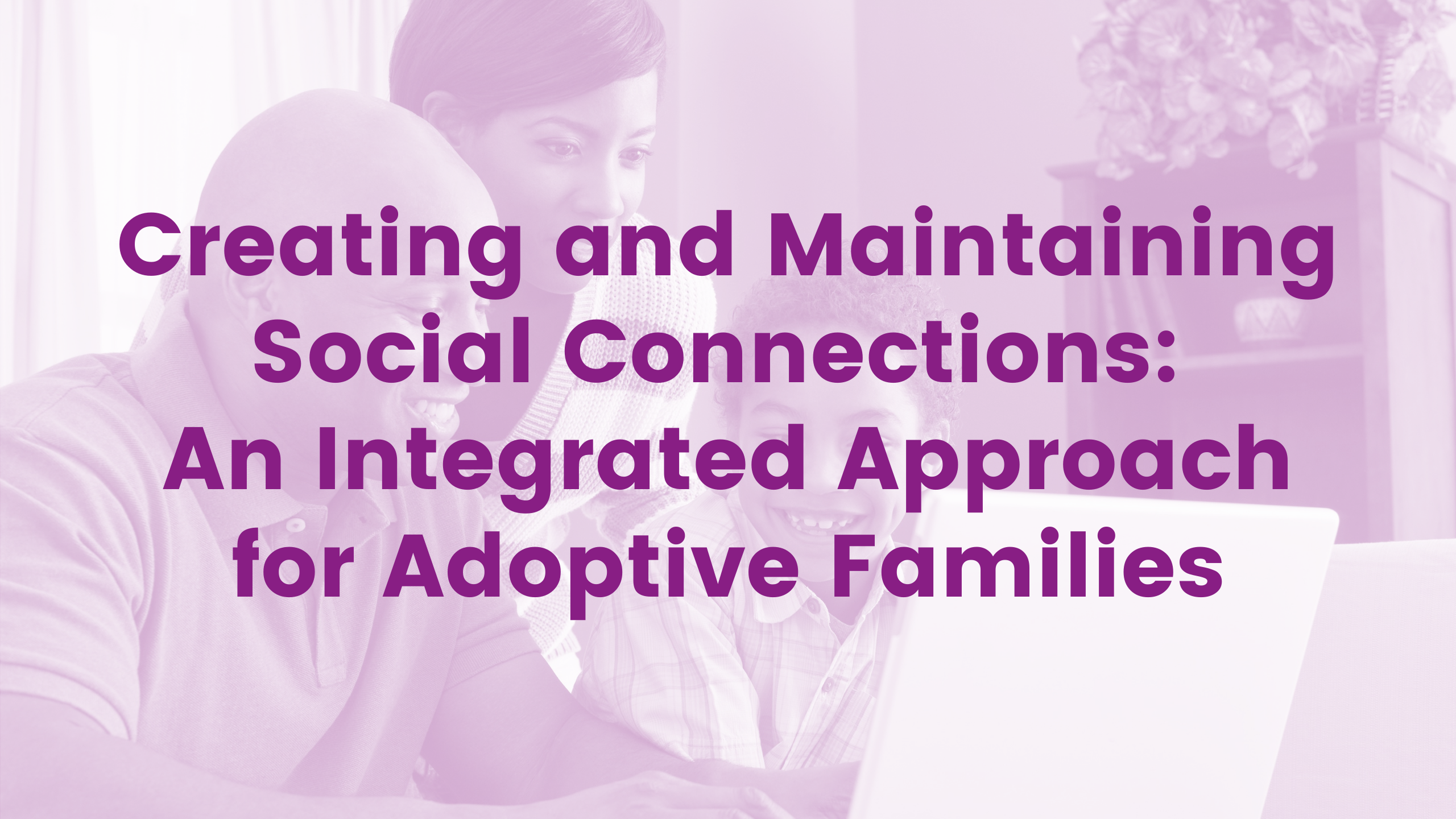 Creating and Maintaining Social Connections: An Integrated Approach for Adoptive Families Webinar