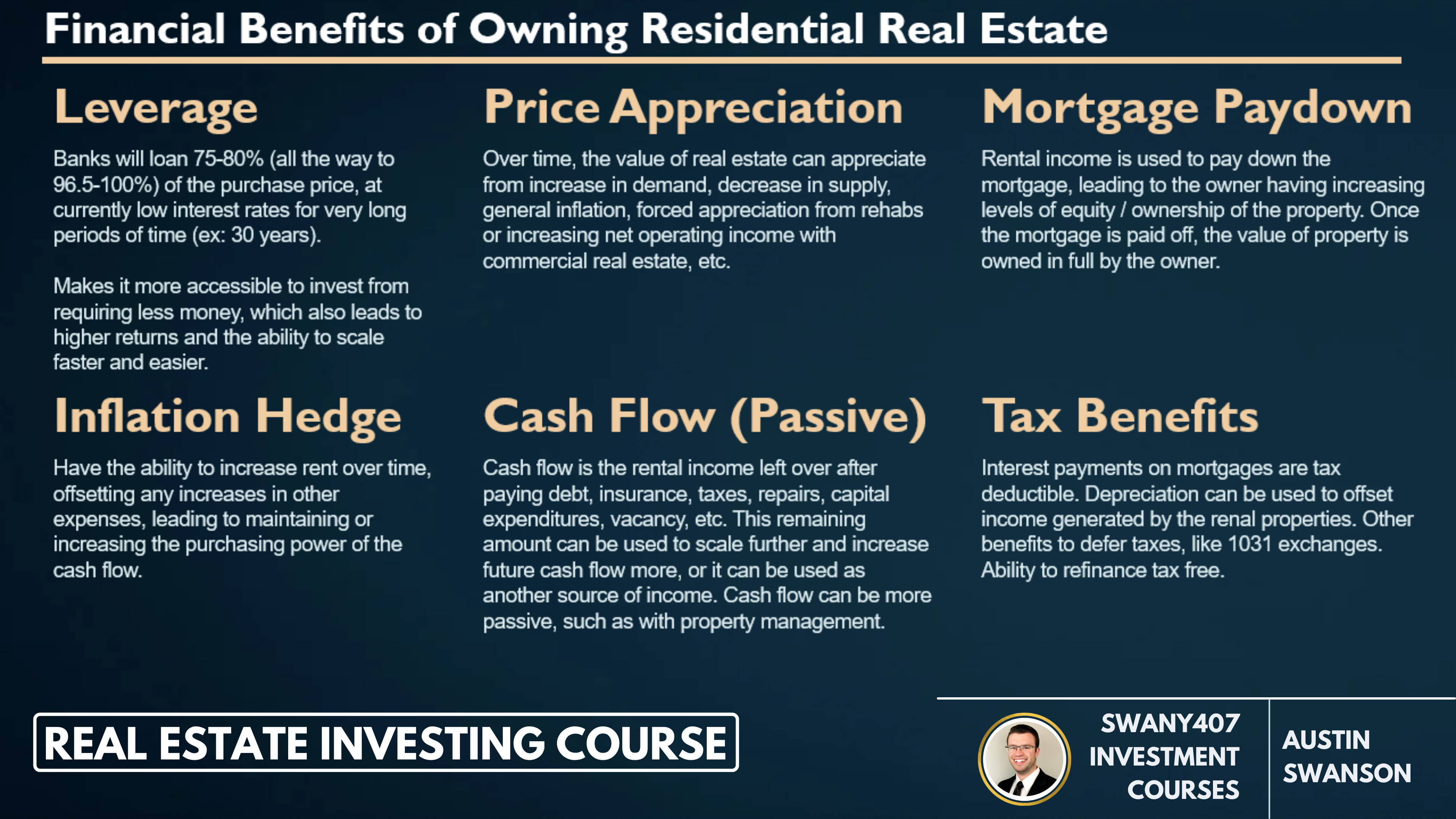 Real Estate Investing, How to Invest, Swany407 Investment Courses, Benefits of Investing in Real Estate, Investing in Commercial Real Estate, Investing in Residential Real Estate,  Financial Benefits of Owning Residential Real Estate, Leverage, Price Appreciation, Mortgage Paydown, Inflation Hedge, Cash flow, passive through property management, tax benefits, interest payments tax deductible, depreciation, 1031 exchanges, - Leverage: Banks will loan 75-80% (all the way to 96.5-100%) of the purchase price, at currently low interest rates for very long periods of time (ex: 30 years). Makes it more accessible to invest from requiring less money, which also leads to higher returns and the ability to scale faster and easier.  - Price Appreciation: Over time, the value of real estate can appreciate from increase in demand, decrease in supply, general inflation, forced appreciation from rehabs or increasing net operating income with commercial real estate, etc.  - Mortgage Paydown: Rental income is used to pay down the mortgage, leading to the owner having increasing levels of equity / ownership of the property. Once the mortgage is paid off, the value of property is owned in full by the owner.  - Inflation Hedge: Have the ability to increase rent over time, offsetting any increases in other expenses, leading to maintaining or increasing the purchasing power of the cash flow.  - Cash Flow (Passive): Cash flow is the rental income left over after paying debt, insurance, taxes, repairs, capital expenditures, vacancy, etc. This remaining amount can be used to scale further and increase future cash flow more, or it can be used as another source of income. Cash flow can be more passive, such as with property management.  - Tax Benefits: Interest payments on mortgages are tax deductible. Depreciation can be used to offset income generated by the renal properties. Other benefits to defer taxes, like 1031 exchanges. Ability to refinance tax free.