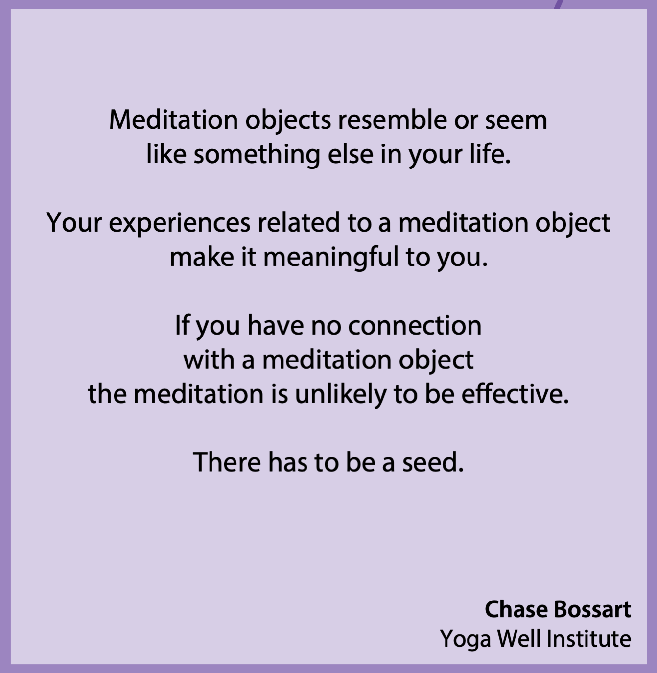 Meditation objects resemble or seem like something else in your life. Your experiences related to a meditation object make it meaningful to you. If you have no connection with a meditation object, the meditation is unlikely to be effective. There has to be a seed. – Chase Bossart, Yoga Well Institute