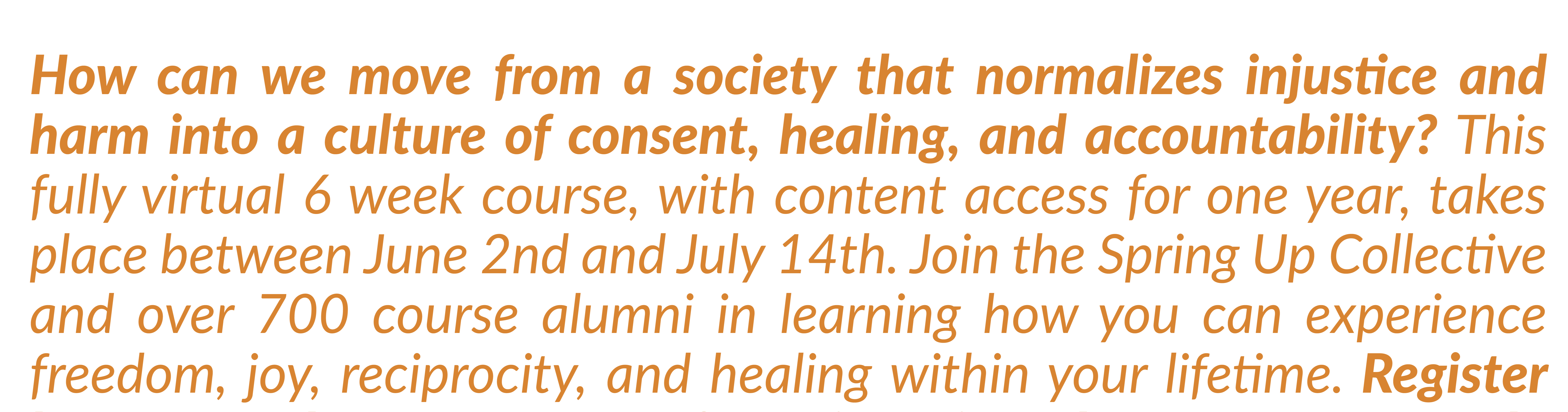 How can we move from a society that normalizes injustice and harm into a culture of consent, healing, and accountability? This fully virtual 6 week course, with content access for one year, takes place between June 2nd and July 14th. Join the Spring Up Collective and over 700 course alumni in learning how you can experience freedom, joy, reciprocity, and healing within your lifetime. Register by May 3rd to get 10% off! Registration closes on May 24th. 