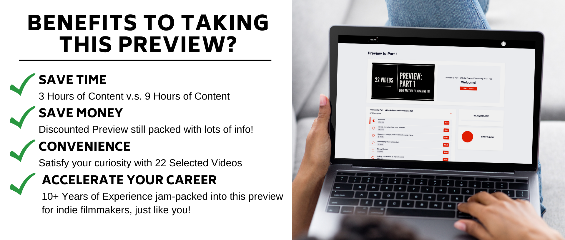 SAVE TIME 3 Hours of Content v.s. 9 Hours of Content. SAVE MONEY Discounted Preview for Undecided Filmmakers. CONVENIENCE Satisfy your curiosity with 22 Selected Videos. ACCELERATE YOUR CAREER 10+ Years of Experience jam-packed into this preview for indie filmmakers, just like you!