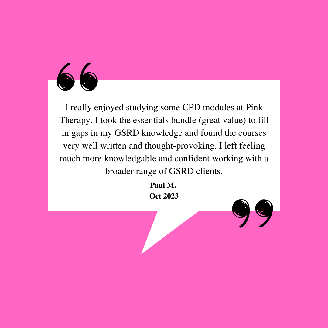 Student Testimonial: I really enjoyed studying some CPD modules at Pink Therapy. I took the essentials bundle (great value) to fill in gaps in my GSRD knowledge and found the courses very well written and thought-provoking. I left feeling much more knowledgeable and confident working with a broader range of GSRD clients. - Paul M. October 2023