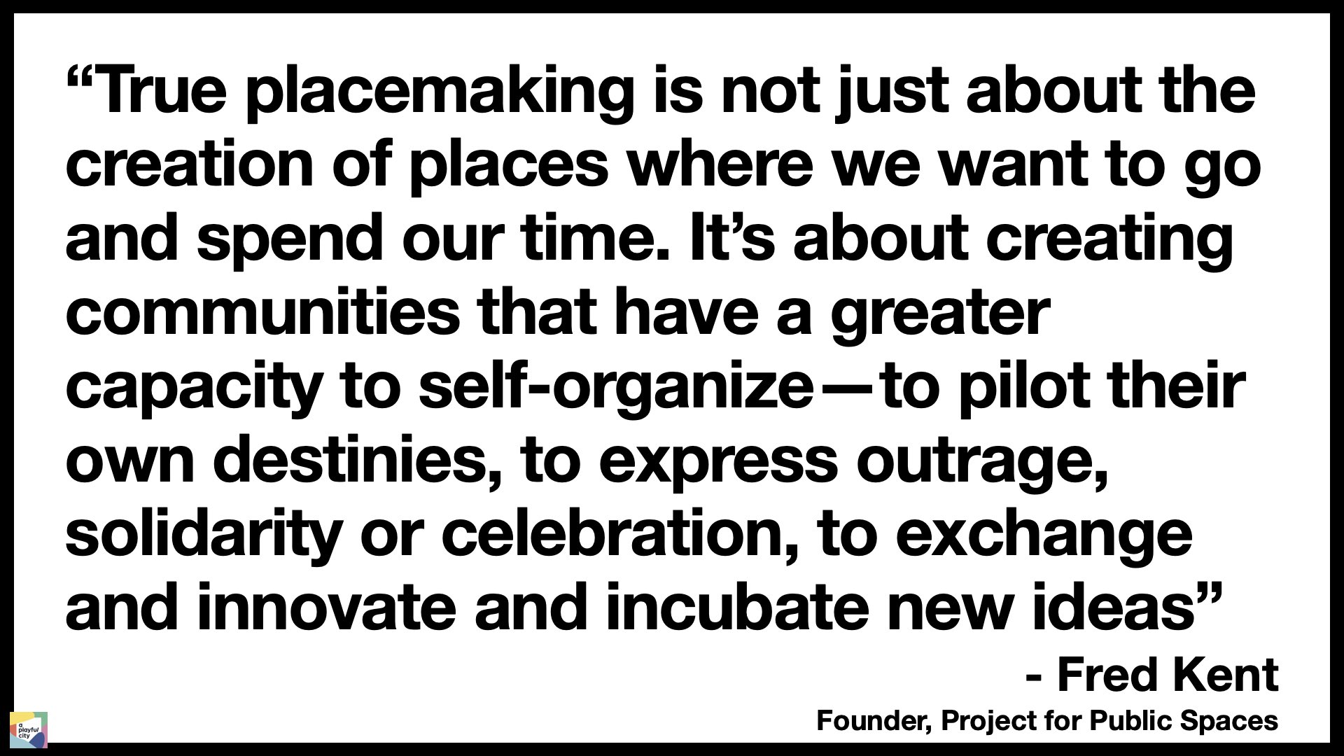 An image showing a quote from Fred Kent. True placemaking is not just about the creation of places where we want to go and spend our time. Its about creating communities that have a greater capacity to self-organize - to pilot their own destinies, to express outrage, solidarity or celebration, to exchange and innovate and incubate new ideas.