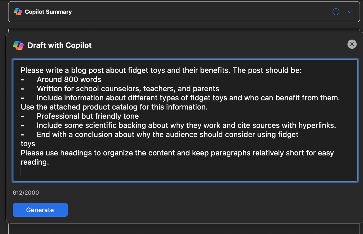 The image shows the Copilot Drafting Tool being used to create a blog post about fidget toys and their benefits.  Draft Details: 	•	The user input specifies the following requirements: 	•	Approximately 800 words. 	•	Written for school counselors, teachers, and parents. 	•	Includes different types of fidget toys and their benefits. 	•	Uses a professional but friendly tone. 	•	Contains scientific backing with cited sources. 	•	Concludes with reasons why the audience should consider using fidget toys. 	•	Organized with headings and short paragraphs for readability.  Generated Output: 	•	A blog titled “The Power of Fidget Toys: Enhancing Focus and Reducing Stress” with the subheading: “A Guide for School Counselors, Teachers, and Parents.” 	•	The introduction highlights the benefits of fidget toys for mental well-being and stress management. 	•	A heading titled “What Are Fidget Toys?” begins the content, promising further details about their types and benefits.  The interface includes buttons like “Generate” for creating content and tools to refine the output.