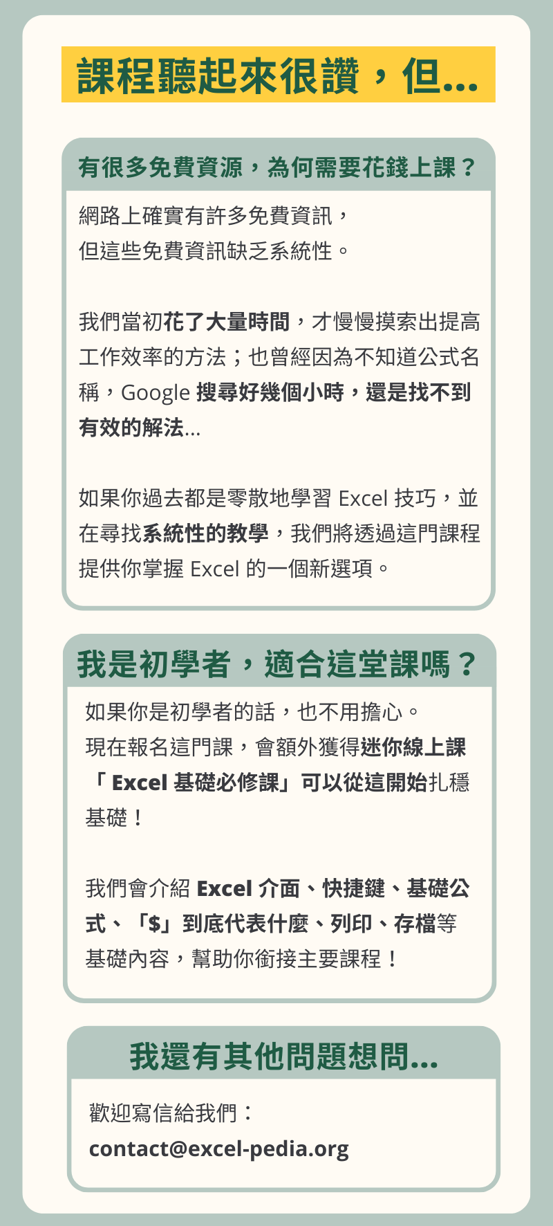 Excel教學課程聽起來很讚，但... 有很多免費資源，為何需要花錢上課？ 網路上確實有許多免費資訊， 但這些免費資訊缺乏系統性。 我們當初花了大量時間，才慢慢摸索出提高工作效率的方法；也曾經因為不知道公式名稱，Google 搜尋好幾個小時，還是找不到有效的解法... 如果你過去都是零散地學習 Excel 技巧，並在尋找系統性的教學，我們將透過這門課程提供你掌握 Excel 的一個新選項。 我是初學者，適合這堂課嗎？ 如果你是初學者的話，也不用擔心。 現在報名這門課，會額外獲得迷你線上課「 Excel 基礎必修課」可以從這開始扎穩基礎！ 我們會介紹 Excel 介面、快捷鍵、基礎公式、「$」到底代表什麼、列印、存檔等基礎內容，幫助你銜接主要課程！ 我還有其他問題想問... 歡迎寫信給我們： contact@excel-pedia.org