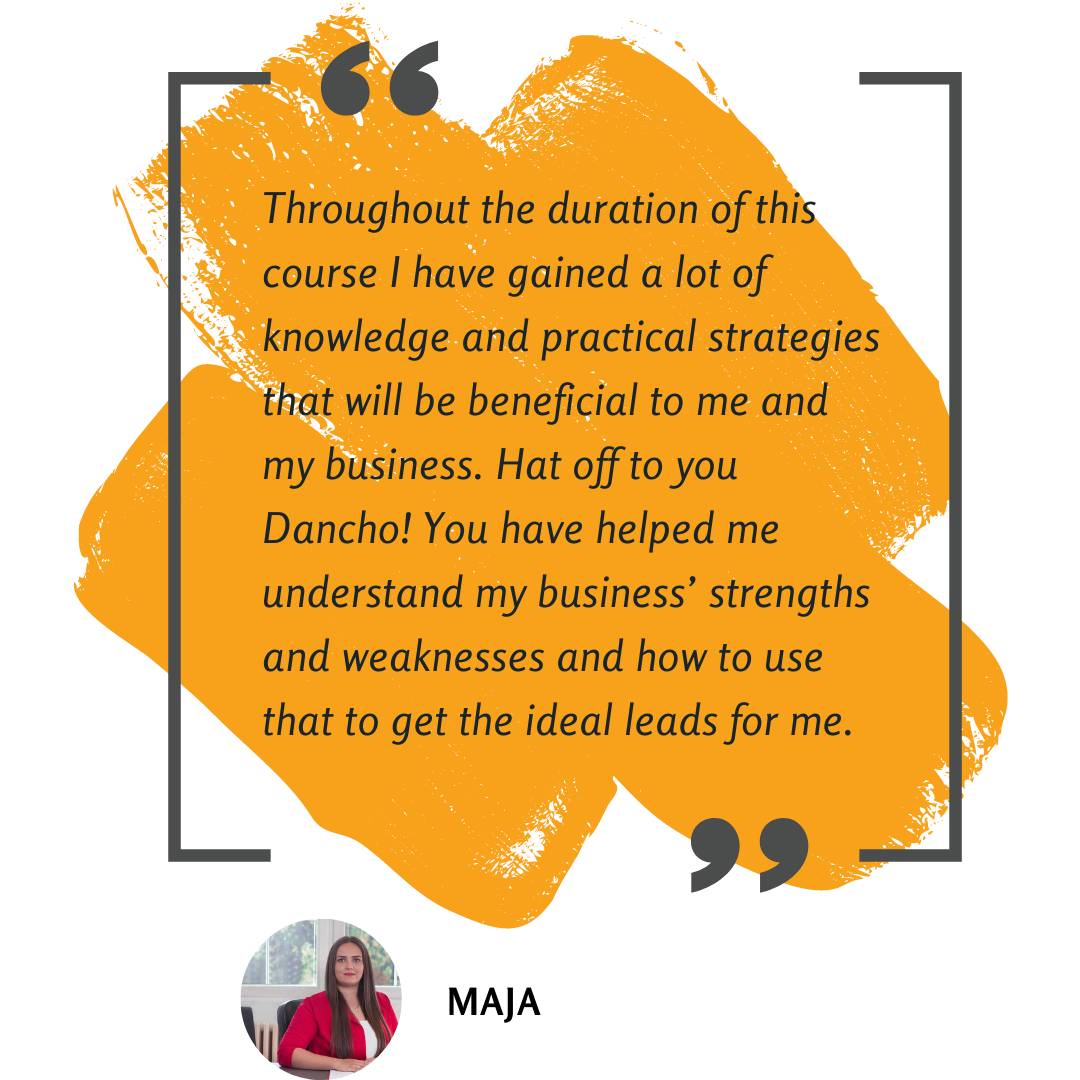 Throughout the duration of this course I have gained a lot of knowledge and practical strategies that will be beneficial to me and my business. Hat off to you Dancho! You have helped me understand my business’ strengths and weaknesses and how to use that to get the ideal leads for me.