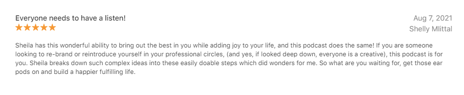 5 Star Podcast Review by Shelly Mittal - Everybody needs to have a listen - Sheila has this wonderful ability to bring out the best in you while adding joy to your life, and this podcast does the same! If you are looking to re-brand or reintroduce yourself in your professional circles (and yes, if looked deep down, everyone is a creative), this podcast is for you! Sheila breaks down such complex ideas into these easy doable steps which did wonders for me. So what are you waiting for, get those ear pods on and build a happier fulfilling life!