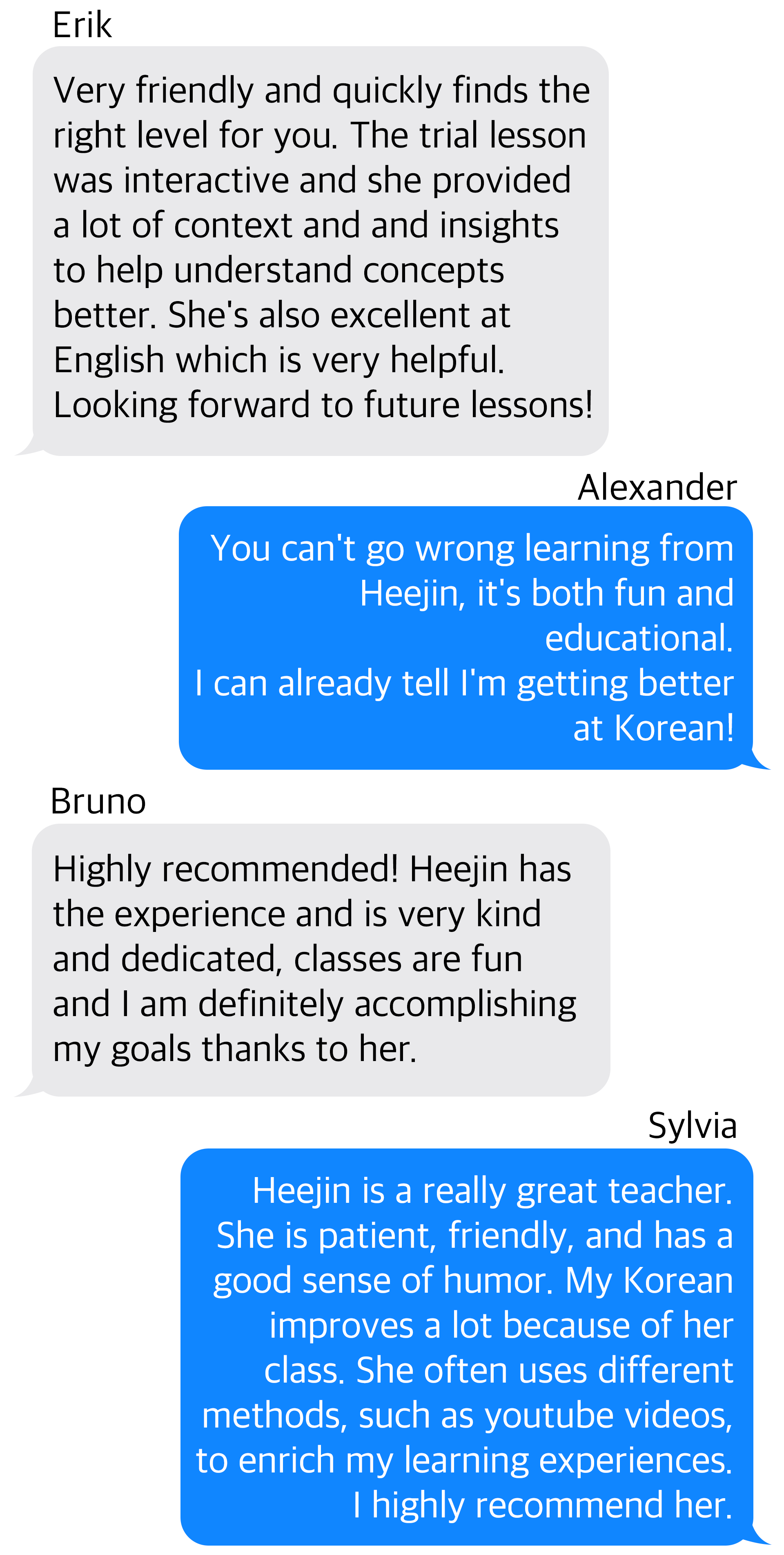 Review_Erik-Very friendly and quickly finds the right level for you. The trial lesson was interactive and she provided a lot of context and and insights to help understand concepts better. Shes also excellent at English which is very helpful. Looking forward to future lessons! Review_Alexander-You cant go wrong learning from Heejin, its both fun and educational.  I can already tell Im getting better at Korean! Review_Bruno-Highly recommended! Heejin has the experience and is very kind and dedicated, classes are fun and I am definitely accomplishing my goals thanks to her. Review_Sylvia-Heejin is a really great teacher. She is patient, friendly, and has a good sense of humor. My Korean improves a lot because of her class. She often uses different methods, such as youtube videos, to enrich my learning experiences. I highly recommend her.