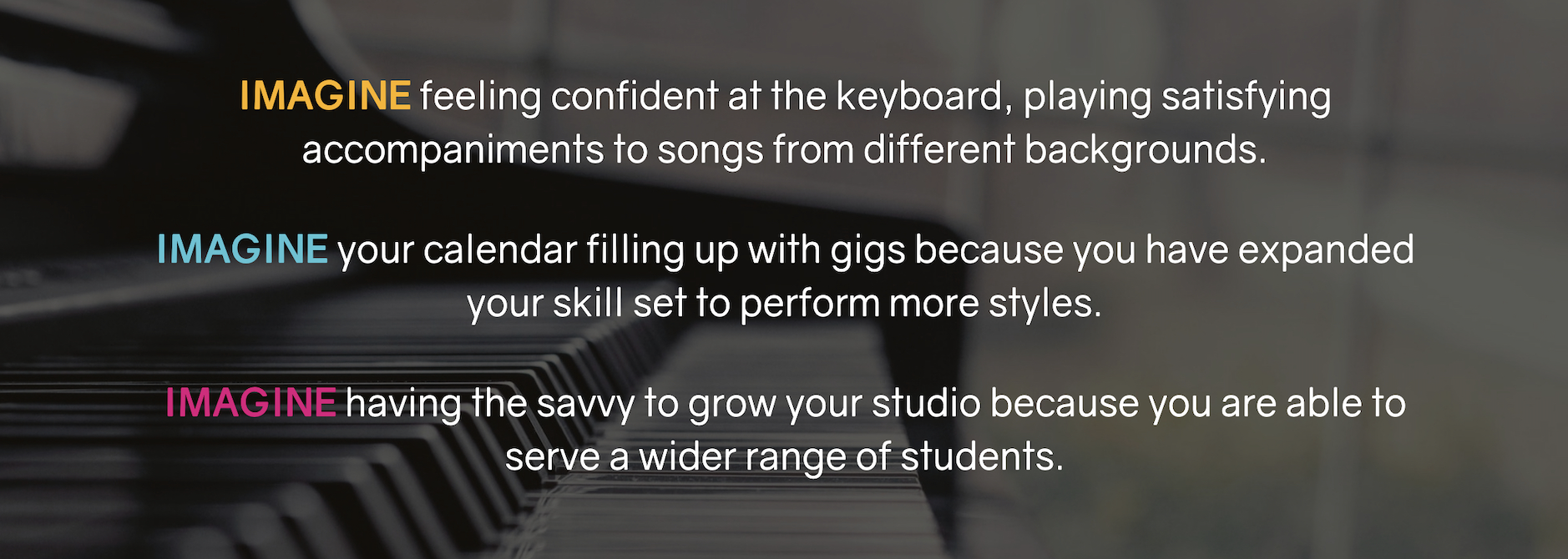 Imagine feeling confident atet keyboard, playing satisfying accompaniments to songs from different backgrounds.  Imagine your calendar filling up with gigs because you have expanded your skill set to perform more styles.  Imagine having the savvy to grow your studio because you are able to serve a wider range of students.