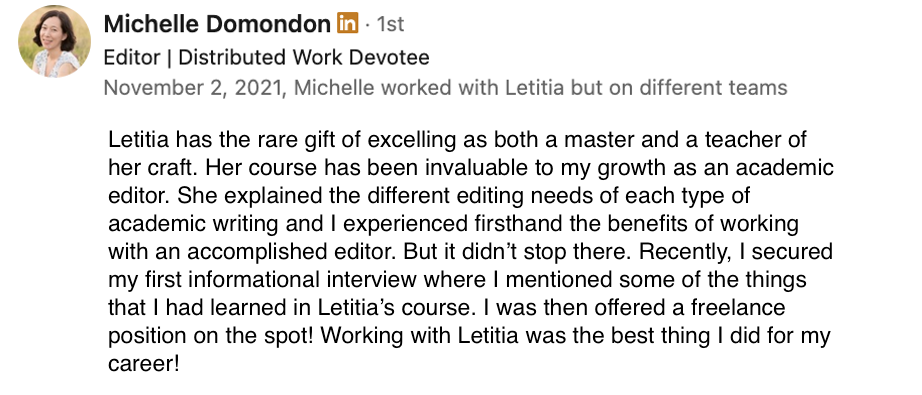 Screenshot of a linkedin testimonial from Michelle Domondon, which reads, &quot;Letitia has the rare gift of excelling as both a master and a teacher of her craft. Her course has been invaluable to my growth as an academic editor. She explained the different editing needs of each type of academic writing and I experienced firsthand the benefits of working with an accomplished editor. But it didn&#39;t stop there. Recently, I secured by first informational interview where I mentioned some of the things that I had learned in Letitia&#39;s course. I was then offered a freelance position on the spot! Working with Letitia was the best thing I did for my career!&quot;