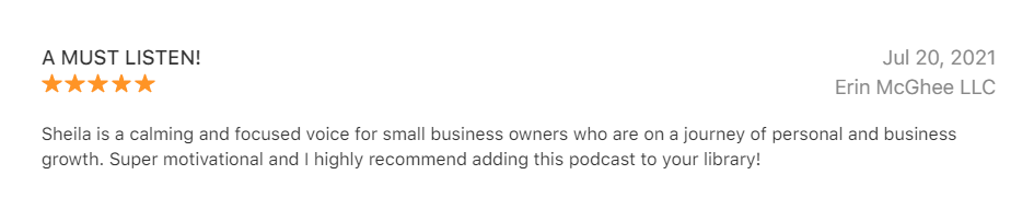 5 Star Podcast Review by Erin McGhee - A Must listen - Sheila is a calming and focused voice for small business owners who are on a journey of personal and business growth. Super motivational and I highly recommend adding this podcast to your library!