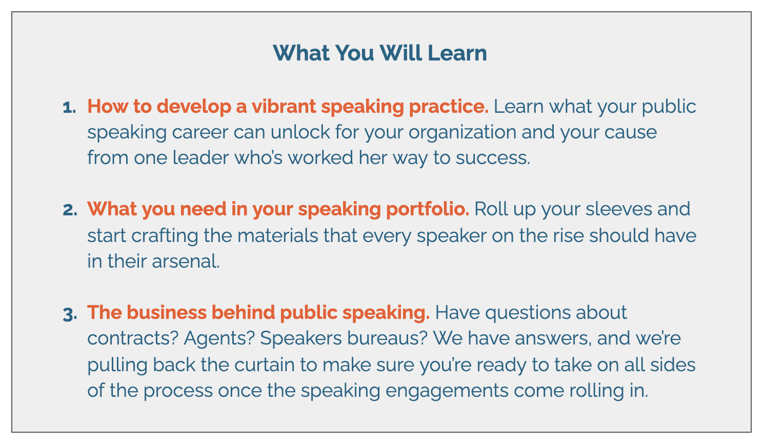 What You Will Learn   How to develop a vibrant speaking practice. Learn what your public speaking career can unlock for your organization and your cause from one leader who’s worked her way to success.   What you need in your speaking portfolio. Roll up your sleeves and start crafting the materials that every speaker on the rise should have in their arsenal.   The business behind public speaking. Have questions about contracts? Agents? Speakers bureaus? We have answers, and we’re pulling back the curtain to make sure you’re ready to take on all sides of the process once the speaking engagements come rolling in.