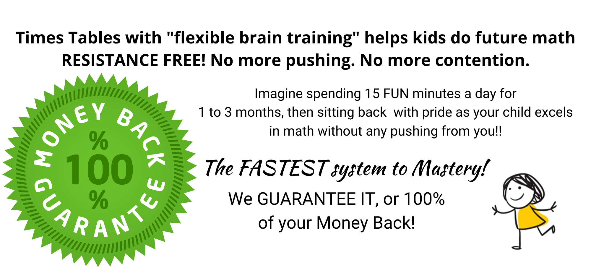 100% Money Back Guarantee times tables with &quot;flexible brain training&quot; helps kids do future math RESISTANCE FREE! No more pushing. No more contention.