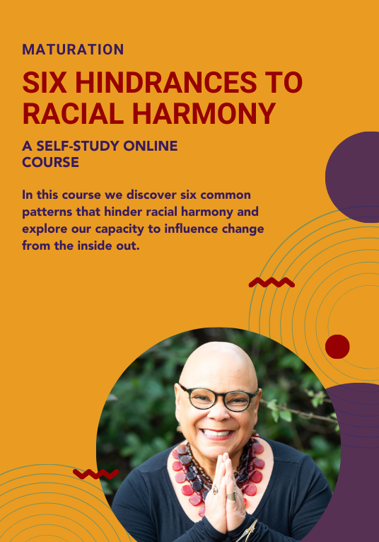 Maturation: Six Hindrances to Racial Harmony. A Self-study online course. In this course we discover six common patterns that hinder racial harmony and explore our capacity to influence change from the inside out. 