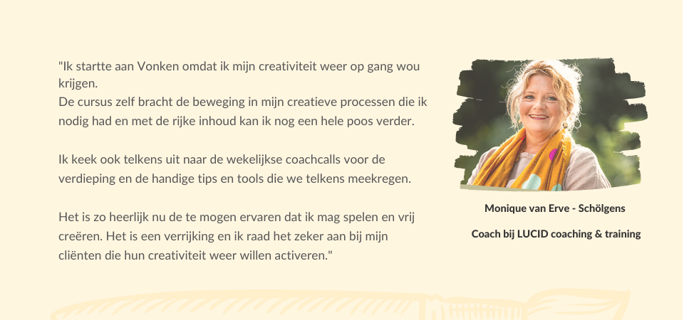 &quot;Ik startte aan Vonken omdat ik mijn creativiteit weer op gang wou krijgen. De cursus zelf bracht de beweging in mijn creatieve processen die ik nodig had en met de rijke inhoud kan ik nog een hele poos verder.  Ik keek ook telkens uit naar de wekelijkse coachcalls voor de verdieping en de handige tips en tools die we telkens meekregen.  Het is zo heerlijk nu de te mogen ervaren dat ik mag spelen en vrij creëren. Het is een verrijking en ik raad het zeker aan bij mijn cliënten die hun creativiteit weer willen activeren.&quot; Monique van Erve - Schölgens   Coach bij LUCID coaching &amp;amp; training