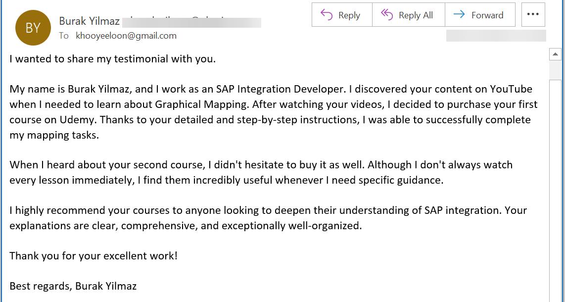 I wanted to share my testimonial with you. My name is Burak Yilmaz, and I work as an SAP Integration Developer. I discovered your content on YouTube when I needed to learn about Graphical Mapping. After watching your videos, I decided to purchase your first course on Udemy. Thanks to your detailed and step-by-step instructions, I was able to successfully complete my mapping tasks. When I heard about your second course, I didnt hesitate to buy it as well. Although I dont always watch every lesson immediately, I find them incredibly useful whenever I need specific guidance. I highly recommend your courses to anyone looking to deepen their understanding of SAP integration. Your explanations are clear, comprehensive, and exceptionally well-organized. Thank you for your excellent work! Best regards, Burak Yilmaz