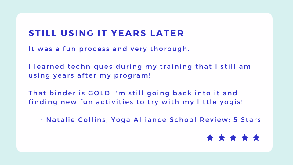 Decorative Text: It was a fun process and very thorough.   I learned techniques during my training that I still am using years after my program!   That binder is GOLD Im still going back into it and finding new fun activities to try with my little yogis!   - Natalie Collins, Yoga Alliance School Review: 5 Stars