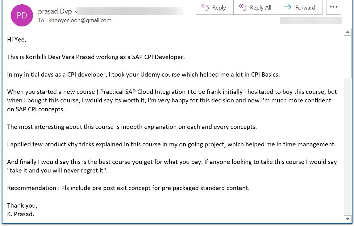 Hi Yee,  This is Koribilli Devi Vara Prasad working as a SAP CPI Developer.  In my initial days as a CPI developer, I took your Udemy course which helped me a lot in CPI Basics.   When you started a new course ( Practical SAP Cloud Integration ) to be frank initially I hesitated to buy this course, but when I bought this course, I would say its worth it, Im very happy for this decision and now Im much more confident on SAP CPI concepts.  The most interesting about this course is indepth explanation on each and every concepts.  I applied few productivity tricks explained in this course in my on going project, which helped me in time management.  And finally I would say this is the best course you get for what you pay. If anyone looking to take this course I would say take it and you will never regret it.  Recommendation : Pls include pre post exit concept for pre packaged standard content.  Thank you, K. Prasad.