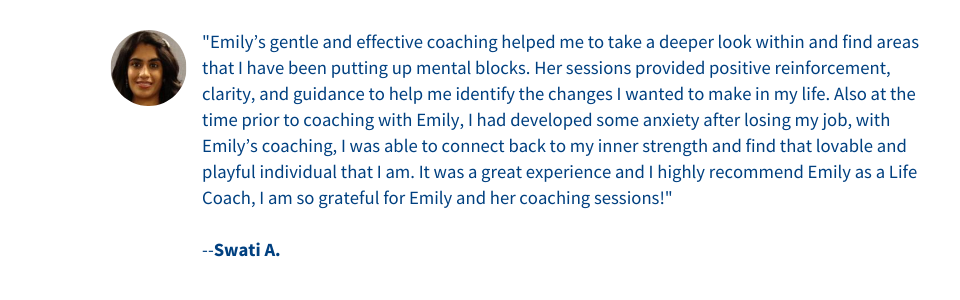 Emily’s gentle and effective coaching helped me to take a deeper look within and find areas that I have been putting up mental blocks. Her sessions provided positive reinforcement, clarity, and guidance to help me identify the changes I wanted to make in my life. Also at the time prior to coaching with Emily, I had developed some anxiety after losing my job, with Emily’s coaching, I was able to connect back to my inner strength and find that lovable and playful individual that I am. It was a great experience and I highly recommend Emily as a Life Coach, I am so grateful for Emily and her coaching sessions
