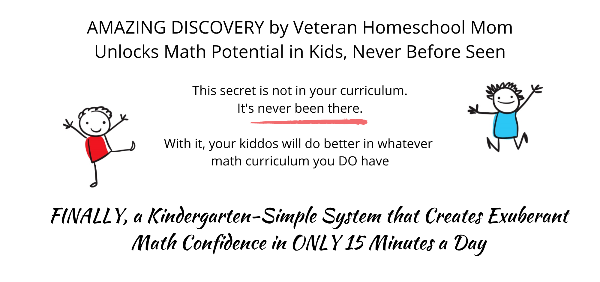 Amazing discovery by veteran homeschool mom unlocks math potential in kids, never before seen. The secret is not in your curriculum. It&#39;s never been there. With it your kiddos will do better in whatever math curriculum you DO have. Kindergarten-simple creates exuberant math confidence in only 15 minutes a day