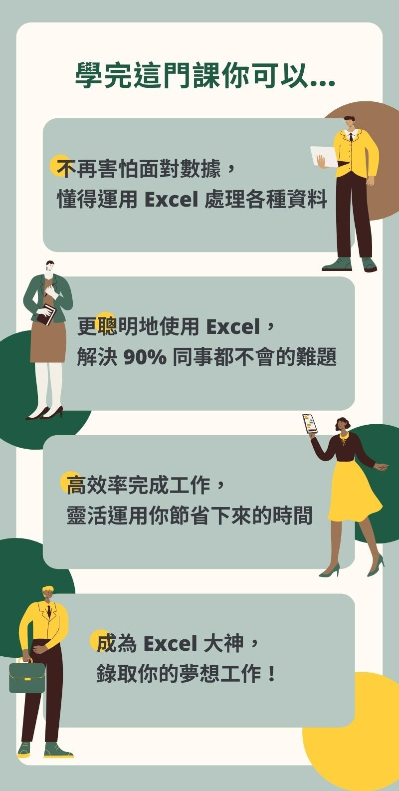 學完這門課你可以... - 不再害怕面對數據，靈活運用 Excel 處理各種資料 - 更聰明地使用 Excel，解決 90% 同事都解決不了的難題 - 高效率地工作，靈活運用你節省下來的時間 - 成為 Excel 大神，錄取你的夢想工作