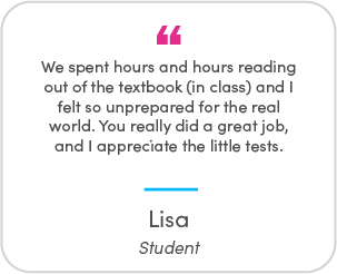 Lisa's testimonial: We spent hours and hours reading out of the textbook (in class) and I felt so unprepared for the real world. You really did a great job, and I appreciate the little tests.
