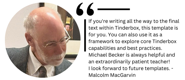 If youre writing all the way to the final text within Tinderbox, this template is for you. You can also use it as a framework to explore core Tinderbox capabilities and best practices. Michael Becker is always helpful and an extraordinarily patient teacher!  I look forward to future templates. - Malcolm MacGarvin