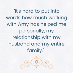 It's hard to put into words how much working with Amy has helped me personally, my relationship with my husband, and my entire family