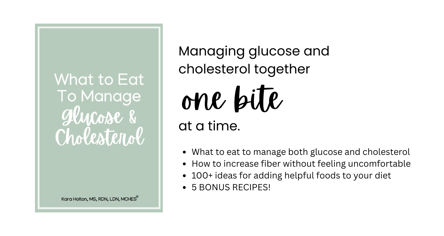 image of e-book cover what to eat to manage glucose and cholesterol kara holton, MS, RDN, LDN, MCHES with black text on white background - managing glucose and cholesterol together one bite at a time. What to eat to manage both glucose and cholesterol How to increase fiber without feeling uncomfortable. 100+ ideas for adding helpful foods to your diet. 5 bonus recipes