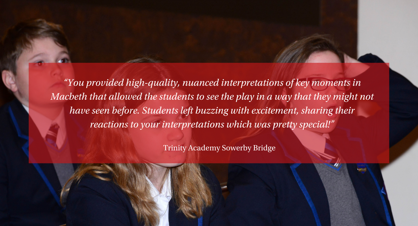 testimonial from Trinity Academy Sowerby Bridge: “You provided high-quality, nuanced interpretations of key moments in Macbeth that allowed the students to see the play in a way that they might not have seen before. Students left buzzing with excitement, sharing their reactions to your interpretations which was pretty special!”