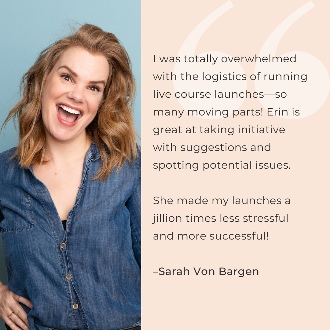 I was totally overwhelmed with the logistics of running live course launches—so many moving parts! Erin is great at taking initiative with suggestions and spotting potential issues.   She made my launches a jillion times less stressful and more successful!  –Sarah Von Bargen