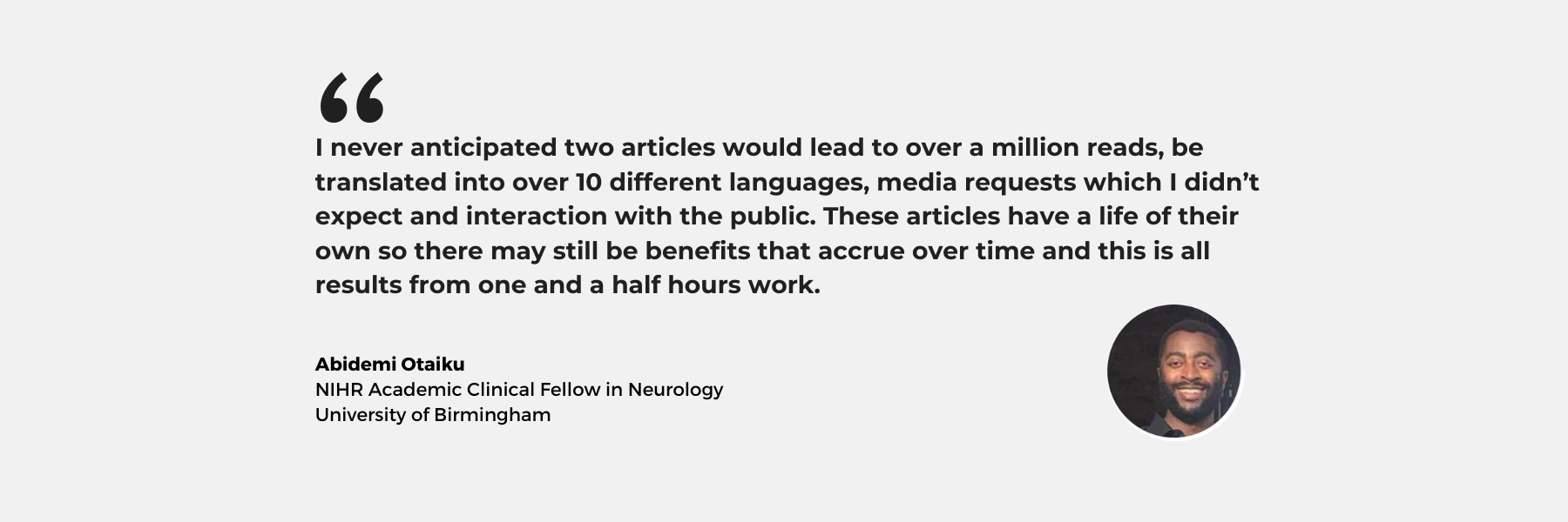 A grey background with text which reads: I never anticipated two articles would lead to over a million reads, be translated into over 10 different languages, media requests which I didn’t expect and interaction with the public. These articles have a life of their own so there may still be benefits that accrue over time and this is all results from one and a half hours work. Abidemi Otaiku NIHR Academic Clinical Fellow in Neurology University of Birmingham. Beside the text is a headshot of Abidemi who has a beard and is wearing a dark shirt.