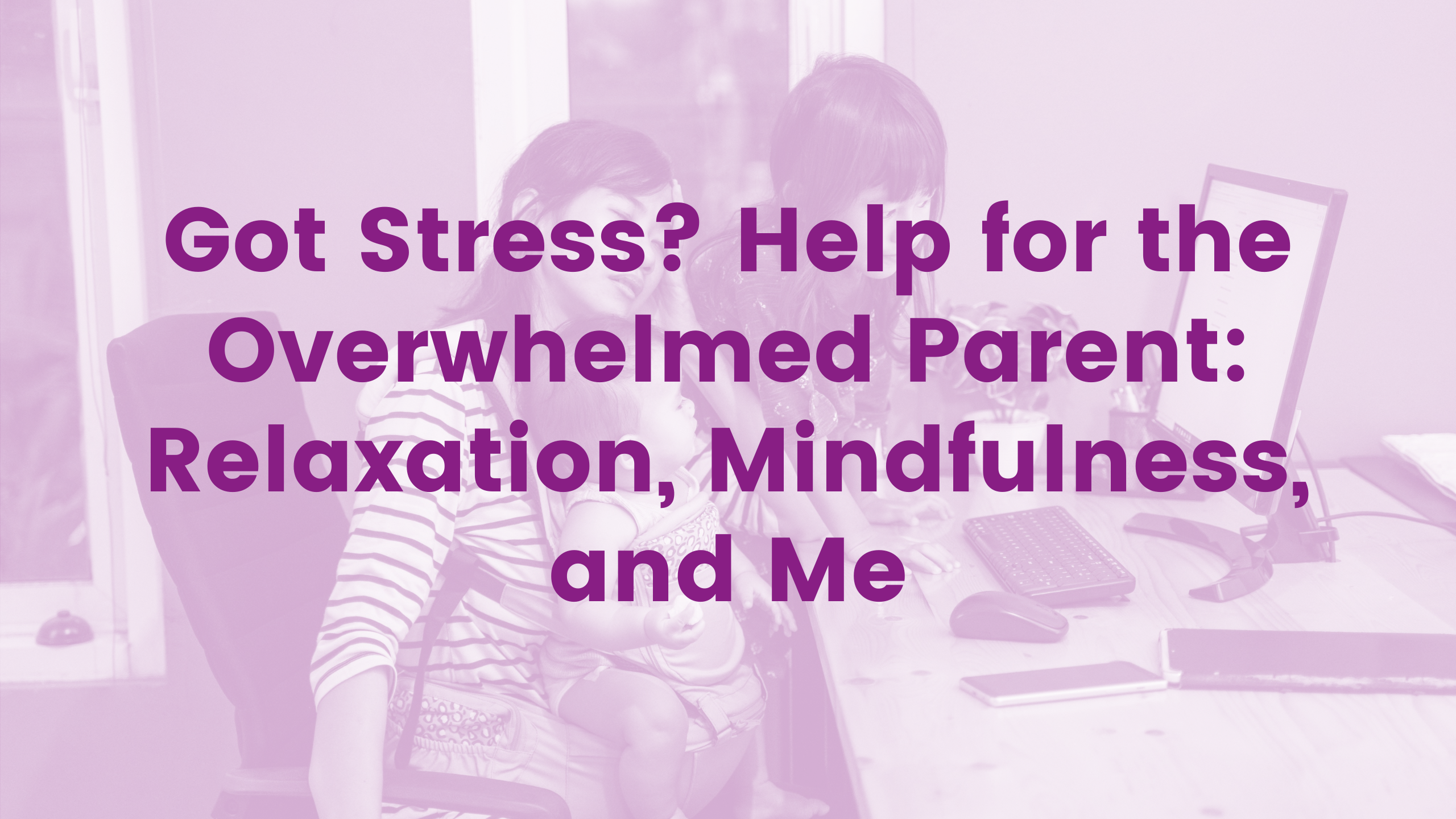 Got Stress? Help for the Overwhelmed Parent: Relaxation, Mindfulness and Me Webinar