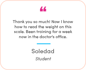 Soledad's testimonial: Thank you so much! Now I know how to read the weight on this scale. Been training for a week now in doctor's office. 