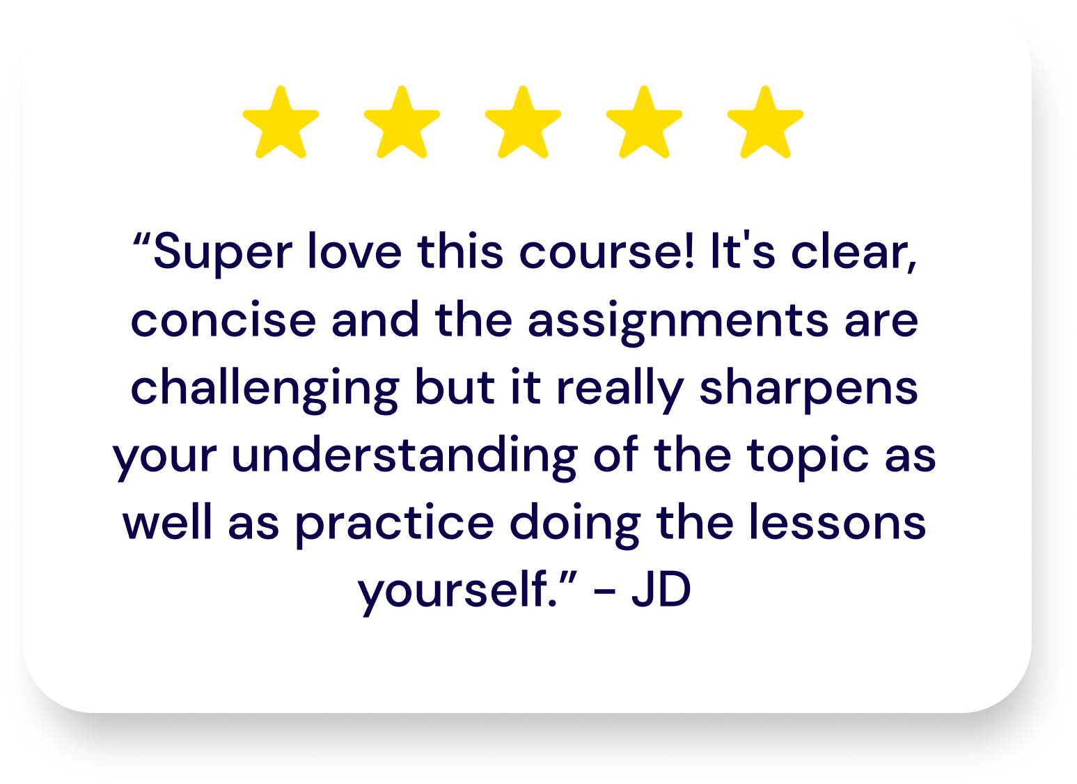 5 star rating from user JD: Super love this course! It’s clear, concise and the assignments are challenging but it really sharpens your understanding of the topic as well as practice doing the lessons yourself. 