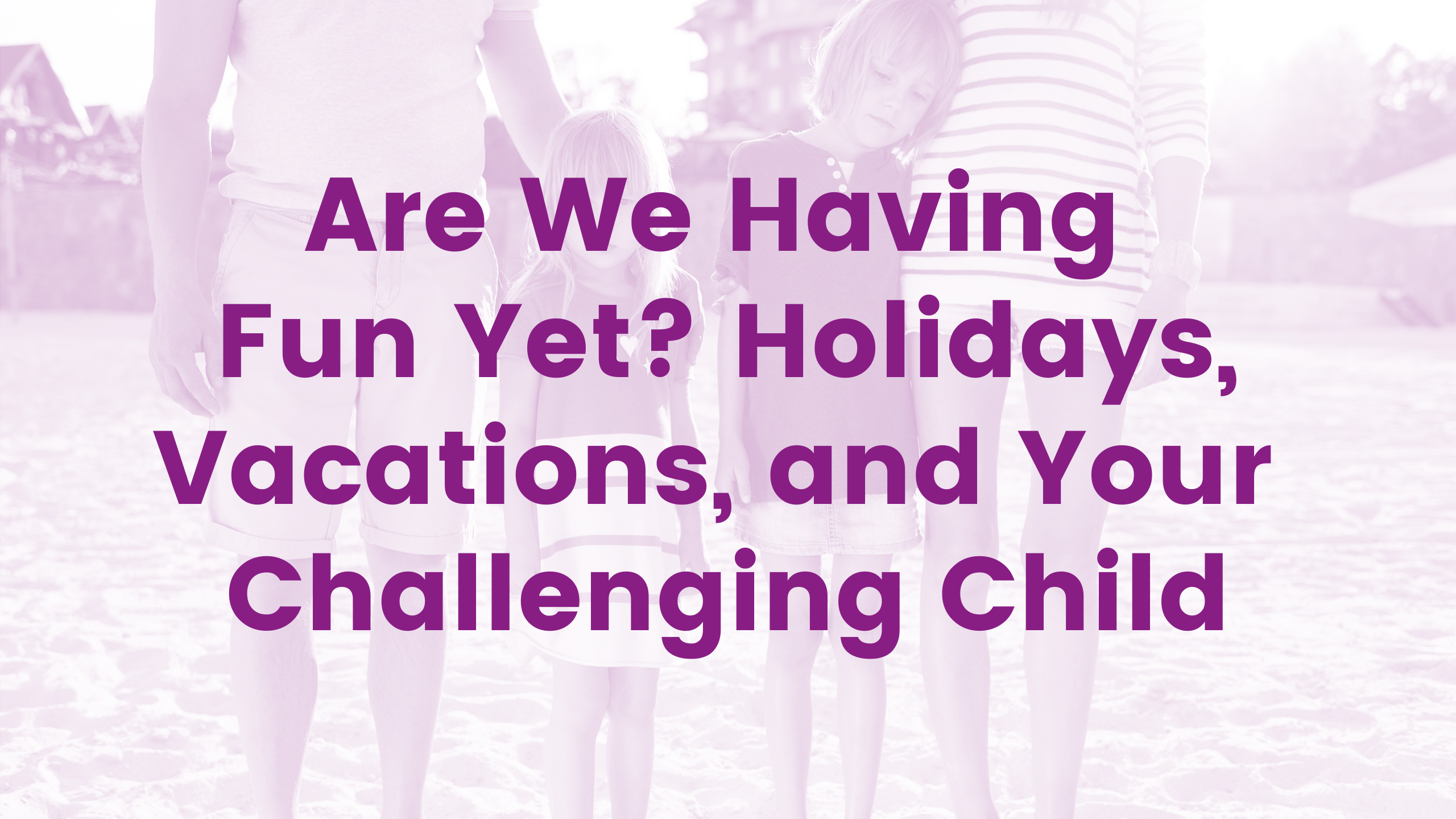 Are We Having Fun Yet? Holidays, Vacations and Your Challenging Child Webinar