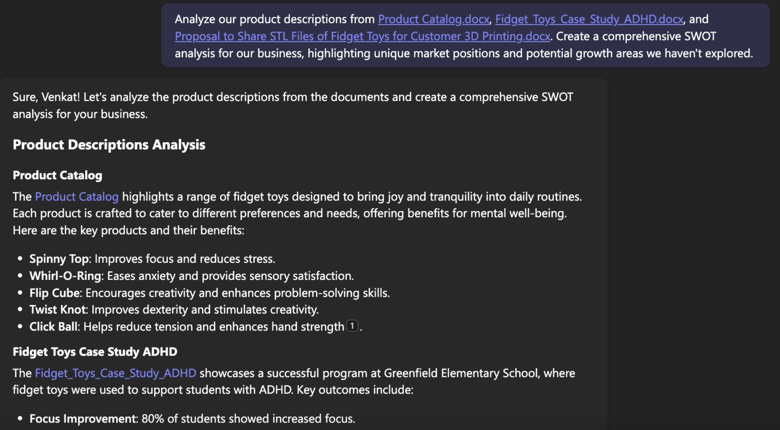 The image shows an analysis of product descriptions and a SWOT analysis request for fidget toys.  Key Details: 	•	Prompt: Analyze product descriptions and create a SWOT analysis highlighting market positions and growth areas. 	•	Analysis Output: 	•	Product Catalog: Lists key fidget toys and their benefits: 	•	Spinny Top: Improves focus and reduces stress. 	•	Whirl-O-Ring: Eases anxiety and provides sensory satisfaction. 	•	Flip Cube: Encourages creativity and problem-solving. 	•	Twist Knot: Improves dexterity and stimulates creativity. 	•	Click Ball: Reduces tension and enhances hand strength. 	•	Case Study ADHD: Highlights a program for students with ADHD: 	•	Focus Improvement: 80% of students showed increased focus.  The analysis focuses on the benefits and applications of fidget toys.