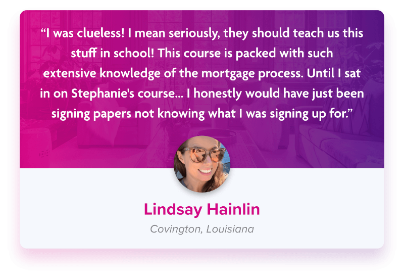 Testimonial from Lindsay Hainlin reading &quot;I was clueless! I mean seriously, they should teach us this stuff in school! This course is packed with such extensive knowledge of the mortgage process. Until I sat in on Stephanie&#39;s course… I honestly would have just been signing papers not knowing what I was signing up for.&quot;