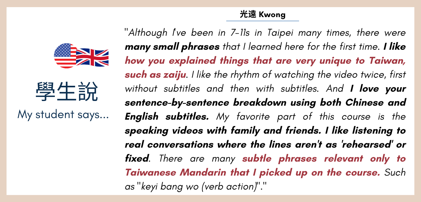 feedback: Although Ive been in 7-11s in Taipei many times, there were many small phrases that I learned here for the first time. I like the rhythm of watching the video twice, first without subtitles and then with subtitles. And I love your sentence-by-sentence breakdown using both Chinese and English subtitles. My favorite part of this course is the speaking videos with family and friends. I like listening to real conversations where the lines arent as rehearsed or fixed. There are many subtle phrases relevant only to Taiwanese Mandarin that I picked up on the course.  