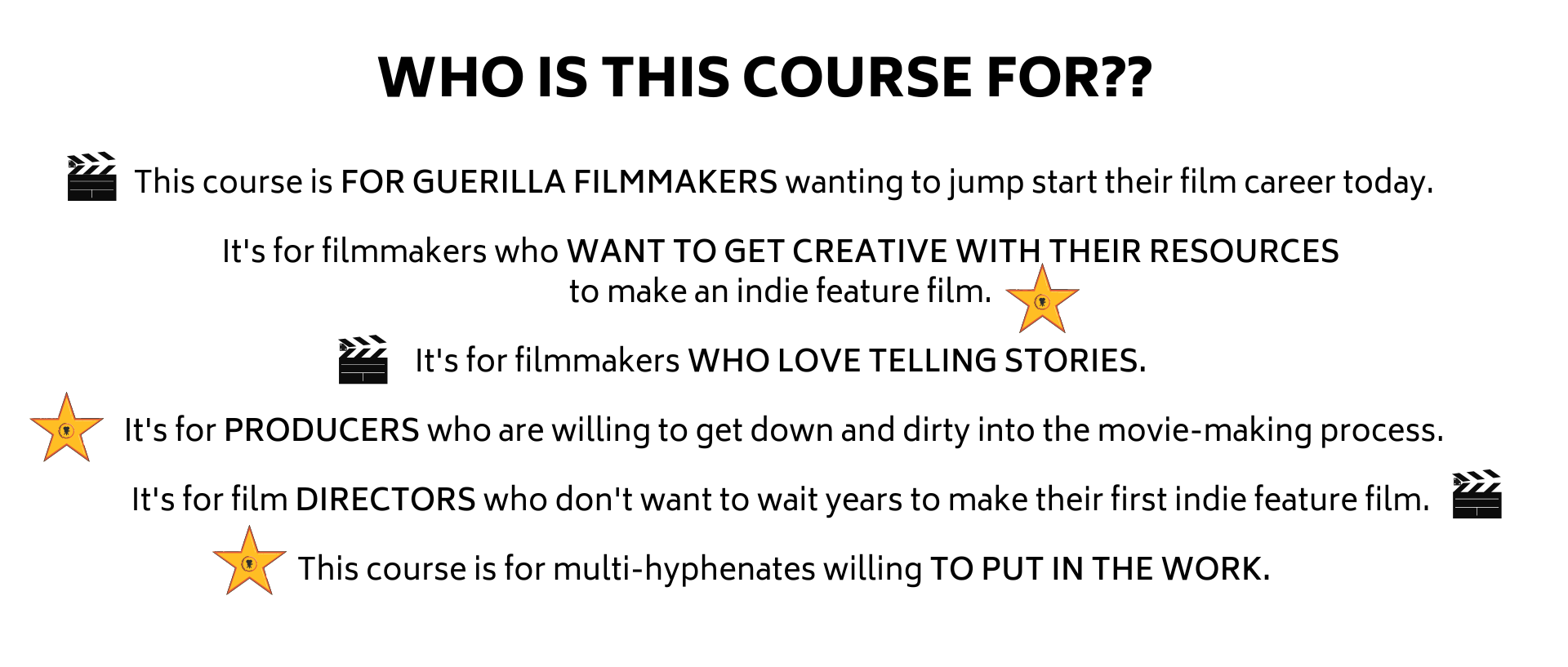 This course is FOR GUERILLA FILMMAKERS wanting to jump start their film career today.  Its for filmmakers who WANT TO GET CREATIVE WITH THEIR RESOURCES  to make an indie feature film.   Its for filmmakers WHO LOVE TELLING STORIES.   Its for PRODUCERS who are willing to get down and dirty into the movie-making process.  Its for film DIRECTORS who dont want to wait years to make their first indie feature film.   This course is for multi-hyphenates willing TO PUT IN THE WORK.