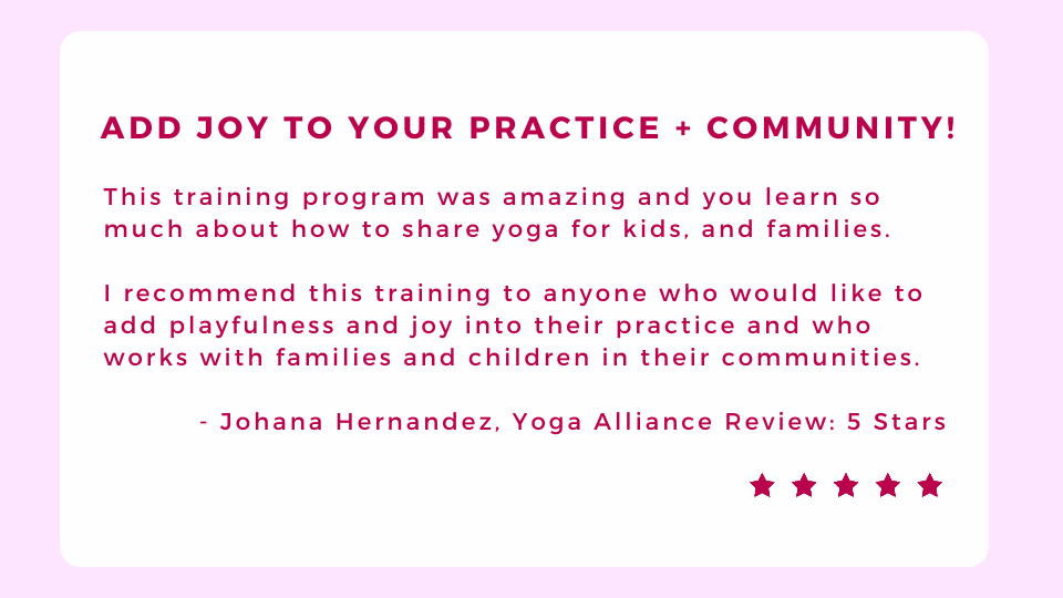 Decorative text: This training program was amazing and you learn so much about how to share yoga for kids, and families.   I recommend this training to anyone who would like to add playfulness and joy into their practice and who works with families and children in their communities.    - Johana Hernandez, Yoga Alliance Review: 5 Stars