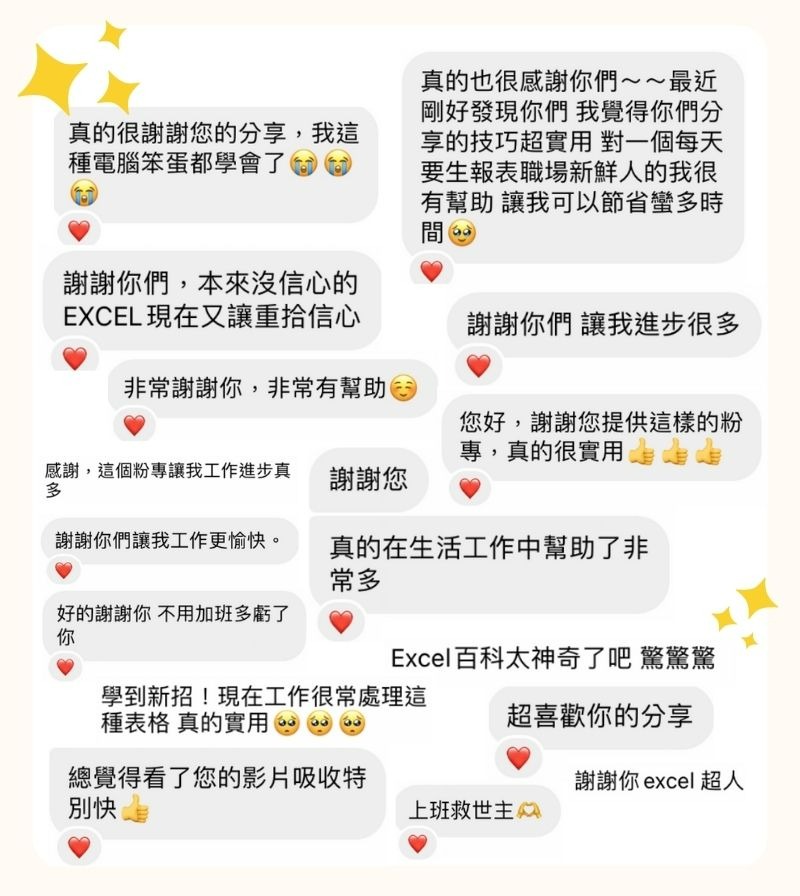 Excel 百科 IG 好評 真的很謝謝您的分享，我這種電腦笨蛋都學會了 😭😭😭 謝謝你們，本來沒信心的 EXCEL 現在又讓重拾信心 非常謝謝你，非常有幫助 ☺️ 感謝，這個粉專讓我工作進步真多 謝謝您 真的在生活工作中幫助了非常多 謝謝你們讓我進步很多 好的謝謝你 不用加班多虧了你 學到新招！現在工作很常處理這種表格 真的實用 🥺🥺🥺 總覺得看了您的影片吸收特別快 👍 真的也很感謝你們～～最近剛好發現你們 我覺得你們分享的技巧超實用 對一個每天要生報表職場新鮮人的我很有幫助 讓我可以節省蠻多時間 謝謝你們讓我工作更愉快。 您好，謝謝您提供這樣的粉專，真的很實用 上班救世主 🫶🏼 謝謝你 Excel 超人 Excel 百科太神奇了吧 驚驚驚 超喜歡你的分享