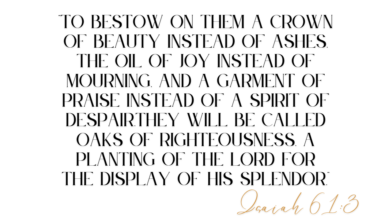 “To bestow on them a crown of beauty instead of ashes, the oil of joy instead of mourning, and a garment of praise instead of a spirit of despair.They will be called oaks of righteousness, a planting of the Lord for the display of his splendor.”