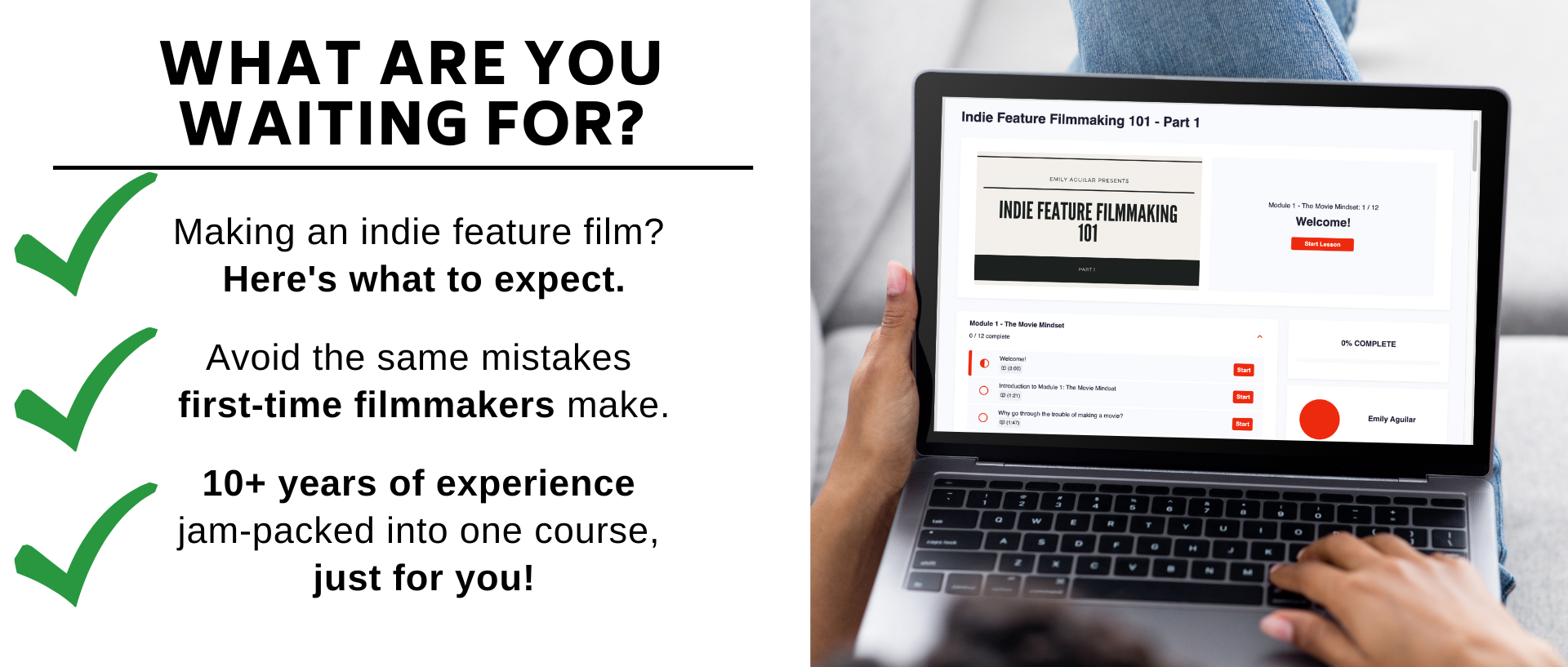 Making an indie feature film?  Heres what to expect.  Avoid the same mistakes  first-time filmmakers make.  10+ years of experience  jam-packed into one course,  just for you!