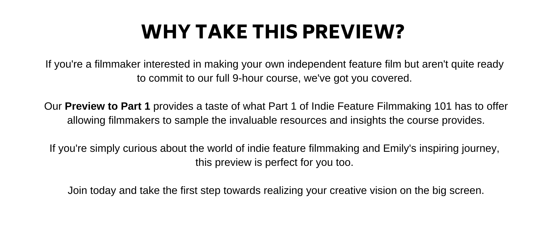If youre a filmmaker interested in making your own indie feature film but arent quite ready  to commit to our full 9-hour course, weve got you covered.   Our Preview to Part 1 provides a taste of what Part 1 of Indie Feature Filmmaking 101 has to offer allowing filmmakers to sample the invaluable resources and insights the course provides,  without the huge time commitment.  And, its not just for aspiring filmmakers. If youre simply curious about the world of indie feature filmmaking and Emilys inspiring journey, this preview is perfect for you too.   Join us today and take the first step towards realizing your creative vision on the big screen.