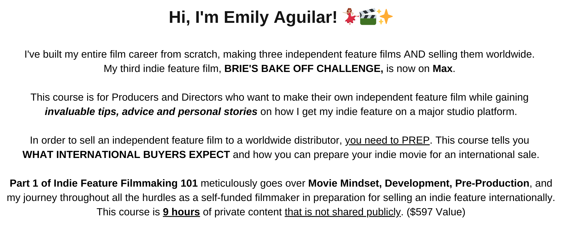  Ive built my entire film career from scratch, making three independent feature films AND selling them worldwide.  My third indie feature film, BRIES BAKE OFF CHALLENGE, is now on Max.   This course is for Producers and Directors who want to make their own independent feature film while gaining  invaluable tips, advice and personal stories on how I get my indie feature on a major studio platform.  In order to sell an independent feature film to a worldwide distributor, you need to PREP. This course tells you WHAT INTERNATIONAL BUYERS EXPECT and how you can prepare your indie movie for an international sale.  Part 1 of Indie Feature Filmmaking 101 meticulously goes over Movie Mindset, Development, Pre-Production, and my journey throughout all the hurdles as a self-funded filmmaker in preparation for selling an indie feature internationally. This course is 9 hours of private content that is not shared publicly. It is valued at $597 and is on an  Exclusive Black Friday Sale NOW at just $97!  Offer ends Friday at 11:59PM PST! Enjoy! 🤗